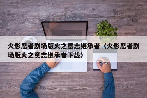 火影忍者剧场版火之意志继承者（火影忍者剧场版火之意志继承者下载）