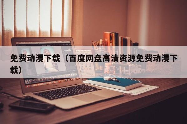 免费动漫下载（百度网盘高清资源免费动漫下载）