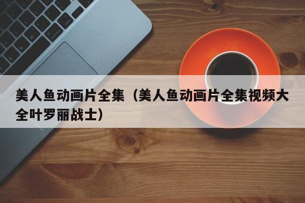 美人鱼动画片全集（美人鱼动画片全集视频大全叶罗丽战士）