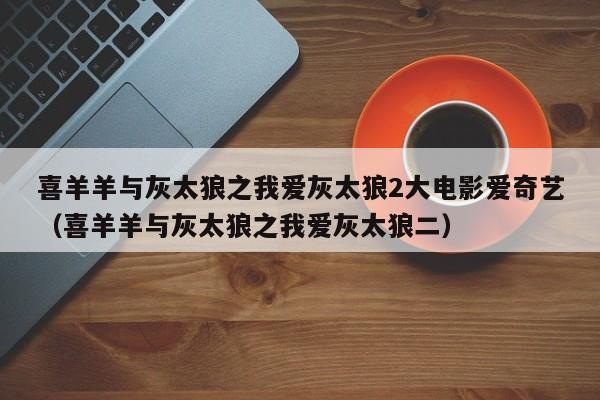 喜羊羊与灰太狼之我爱灰太狼2大电影爱奇艺（喜羊羊与灰太狼之我爱灰太狼二）
