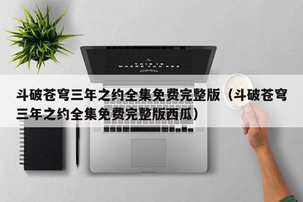 斗破苍穹三年之约全集免费完整版（斗破苍穹三年之约全集免费完整版西瓜）