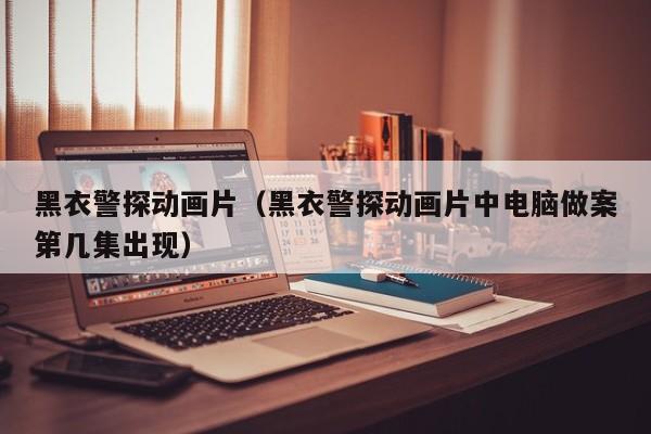 黑衣警探动画片（黑衣警探动画片中电脑做案第几集出现）