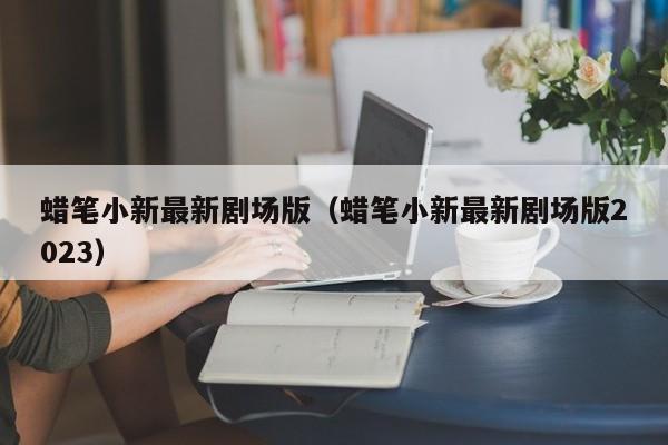 蜡笔小新最新剧场版（蜡笔小新最新剧场版2023）