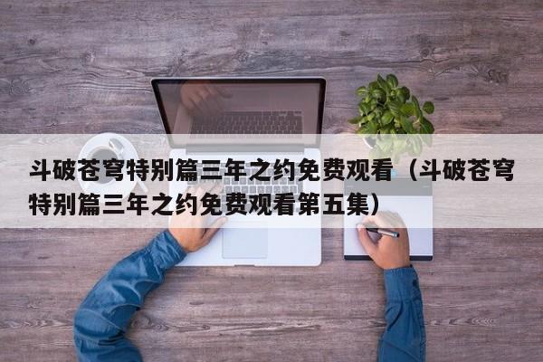斗破苍穹特别篇三年之约免费观看（斗破苍穹特别篇三年之约免费观看第五集）