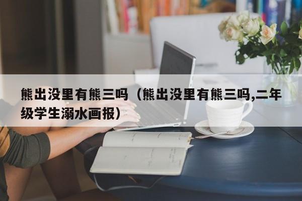 熊出没里有熊三吗（熊出没里有熊三吗,二年级学生溺水画报）