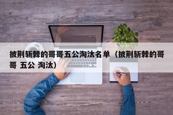 披荆斩棘的哥哥五公淘汰名单（披荆斩棘的哥哥 五公 淘汰）