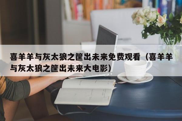 喜羊羊与灰太狼之筐出未来免费观看（喜羊羊与灰太狼之筐出未来大电影）