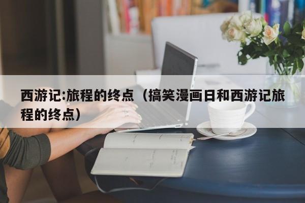 西游记:旅程的终点（搞笑漫画日和西游记旅程的终点）