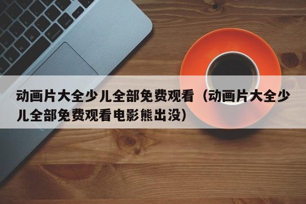 动画片大全少儿全部免费观看（动画片大全少儿全部免费观看电影熊出没）