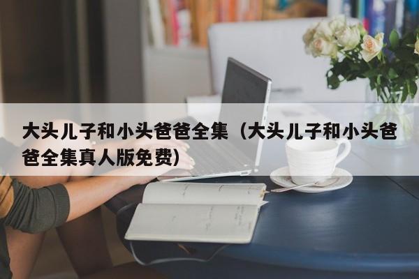 大头儿子和小头爸爸全集（大头儿子和小头爸爸全集真人版免费）