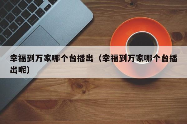 幸福到万家哪个台播出（幸福到万家哪个台播出呢）