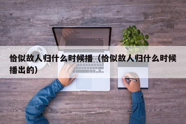 恰似故人归什么时候播（恰似故人归什么时候播出的）