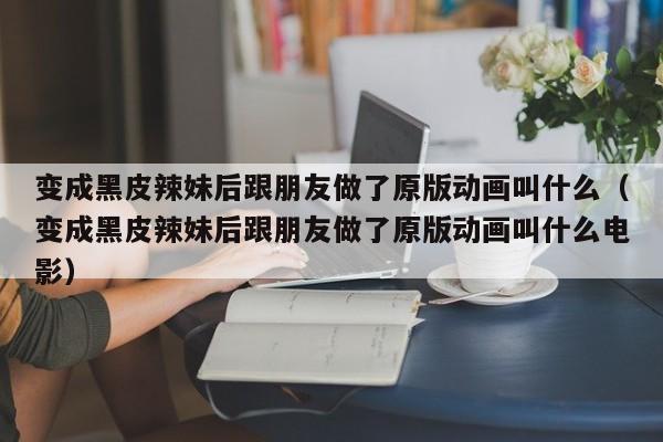 变成黑皮辣妹后跟朋友做了原版动画叫什么（变成黑皮辣妹后跟朋友做了原版动画叫什么电影）
