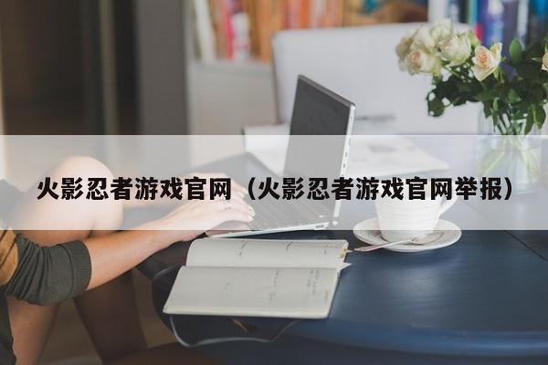 火影忍者游戏官网（火影忍者游戏官网举报）