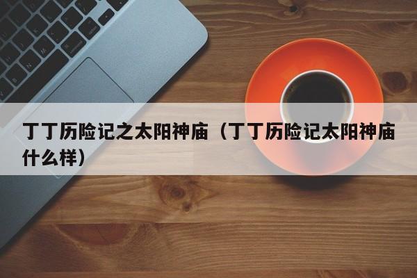 丁丁历险记之太阳神庙（丁丁历险记太阳神庙什么样）