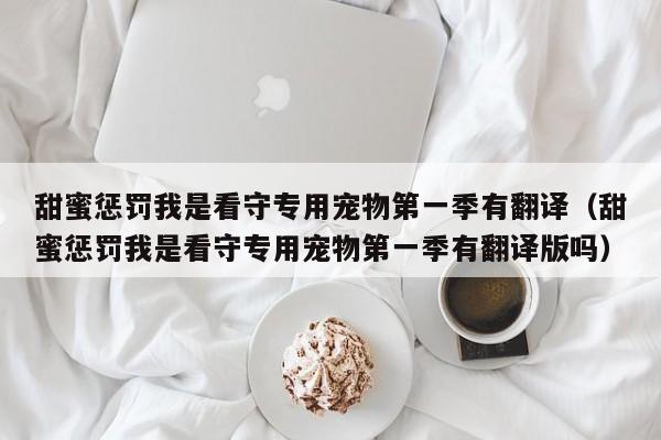 甜蜜惩罚我是看守专用宠物第一季有翻译（甜蜜惩罚我是看守专用宠物第一季有翻译版吗）
