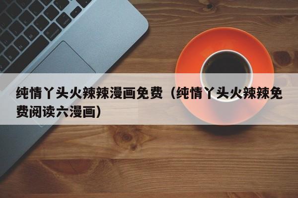 纯情丫头火辣辣漫画免费（纯情丫头火辣辣免费阅读六漫画）