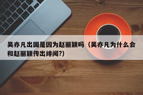 吴亦凡出国是因为赵丽颖吗（吴亦凡为什么会和赵丽颖传出绯闻?）