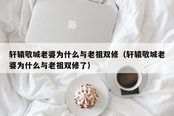 轩辕敬城老婆为什么与老祖双修（轩辕敬城老婆为什么与老祖双修了）