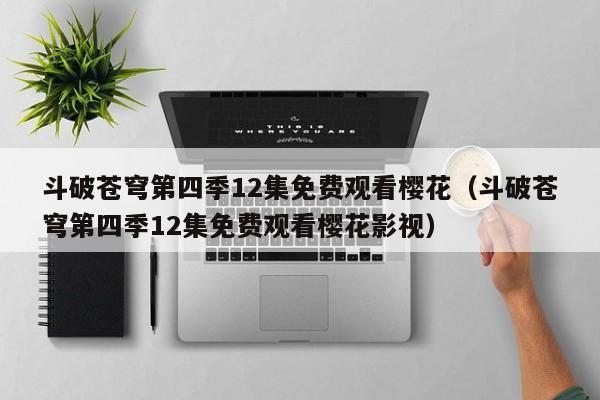 斗破苍穹第四季12集免费观看樱花（斗破苍穹第四季12集免费观看樱花影视）