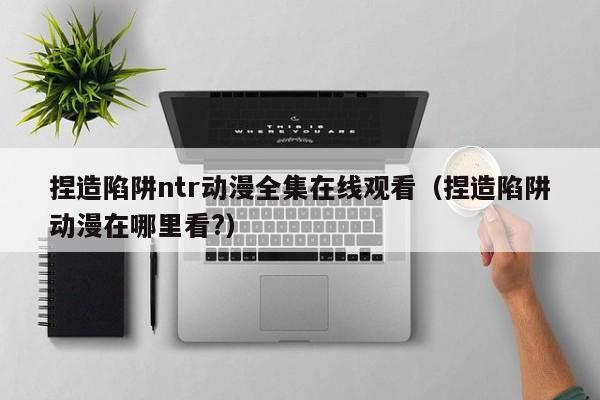 捏造陷阱ntr动漫全集在线观看（捏造陷阱动漫在哪里看?）