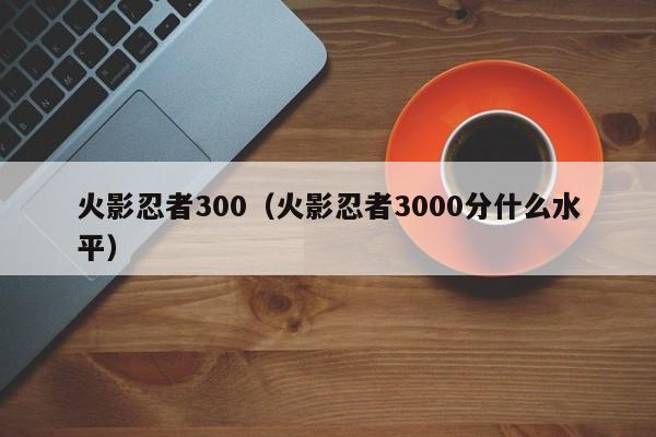 火影忍者300（火影忍者3000分什么水平）