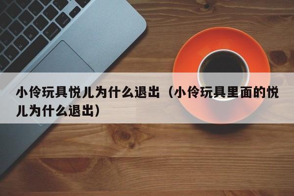 小伶玩具悦儿为什么退出（小伶玩具里面的悦儿为什么退出）