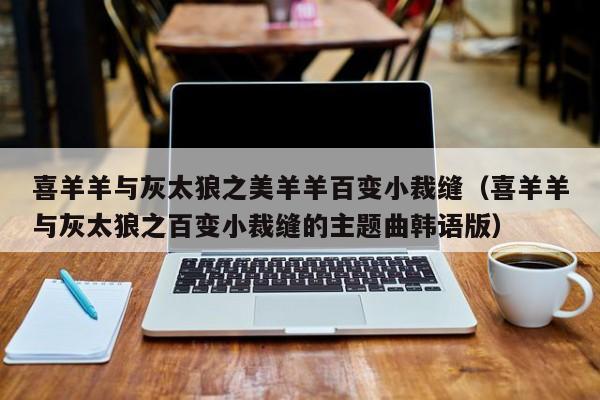 喜羊羊与灰太狼之美羊羊百变小裁缝（喜羊羊与灰太狼之百变小裁缝的主题曲韩语版）