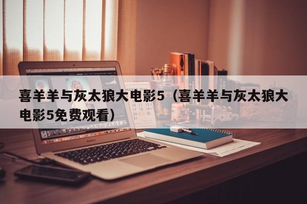 喜羊羊与灰太狼大电影5（喜羊羊与灰太狼大电影5免费观看）