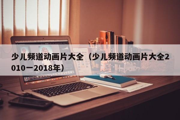 少儿频道动画片大全（少儿频道动画片大全2010一2018年）