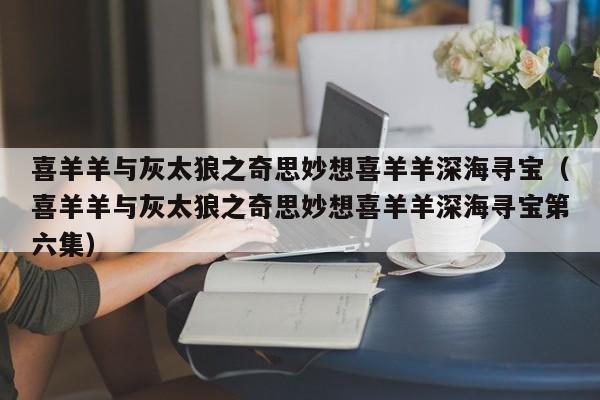 喜羊羊与灰太狼之奇思妙想喜羊羊深海寻宝（喜羊羊与灰太狼之奇思妙想喜羊羊深海寻宝第六集）