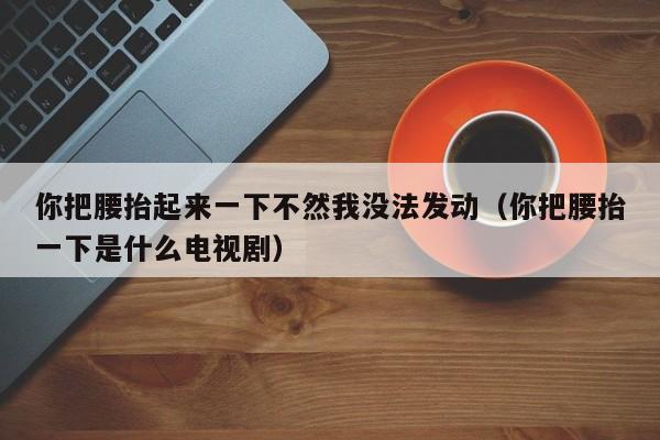 你把腰抬起来一下不然我没法发动（你把腰抬一下是什么电视剧）