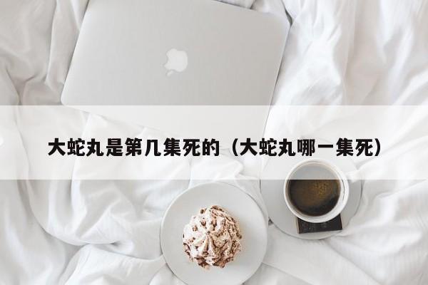 大蛇丸是第几集死的（大蛇丸哪一集死）