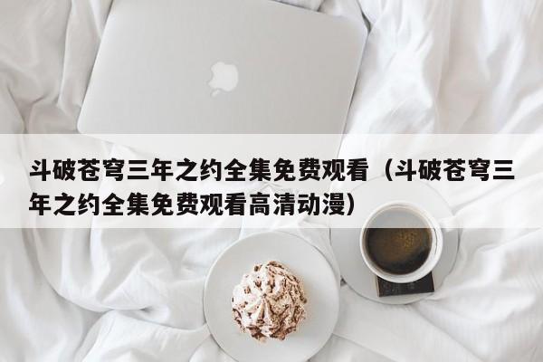 斗破苍穹三年之约全集免费观看（斗破苍穹三年之约全集免费观看高清动漫）