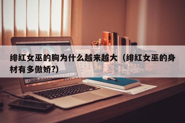绯红女巫的胸为什么越来越大（绯红女巫的身材有多傲娇?）