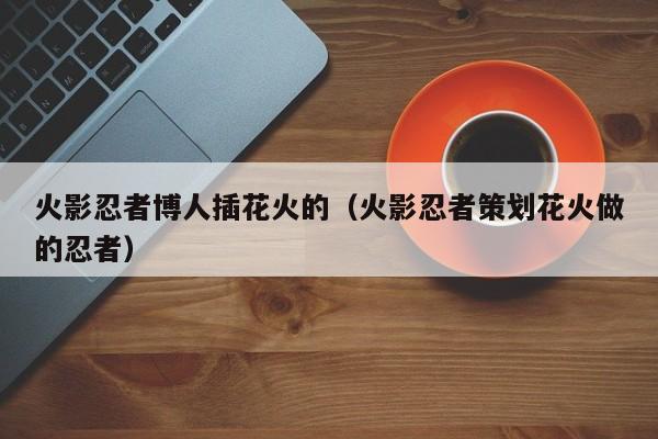 火影忍者博人插花火的（火影忍者策划花火做的忍者）