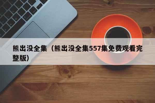 熊出没全集（熊出没全集557集免费观看完整版）
