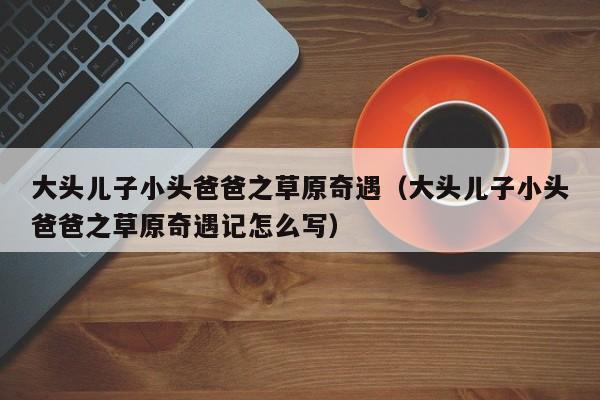 大头儿子小头爸爸之草原奇遇（大头儿子小头爸爸之草原奇遇记怎么写）