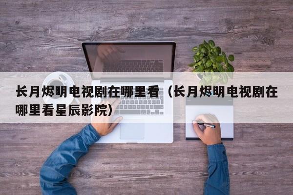 长月烬明电视剧在哪里看（长月烬明电视剧在哪里看星辰影院）