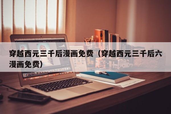 穿越西元三千后漫画免费（穿越西元三千后六漫画免费）