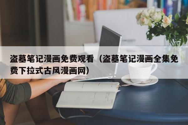 盗墓笔记漫画免费观看（盗墓笔记漫画全集免费下拉式古风漫画网）