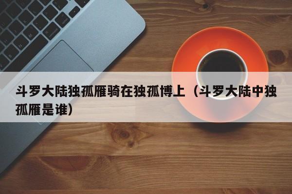 斗罗大陆独孤雁骑在独孤博上（斗罗大陆中独孤雁是谁）