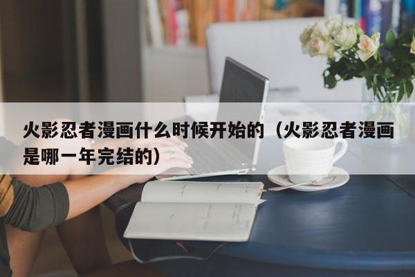 火影忍者漫画什么时候开始的（火影忍者漫画是哪一年完结的）