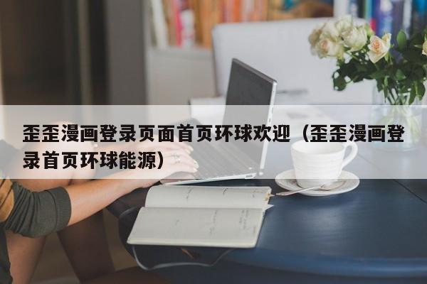 歪歪漫画登录页面首页环球欢迎（歪歪漫画登录首页环球能源）