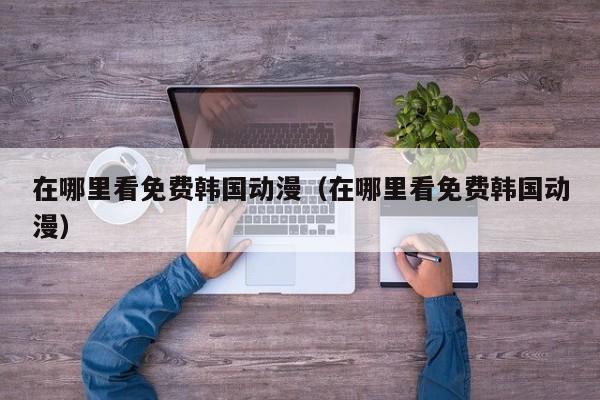 在哪里看免费韩国动漫（在哪里看免费韩国动漫）