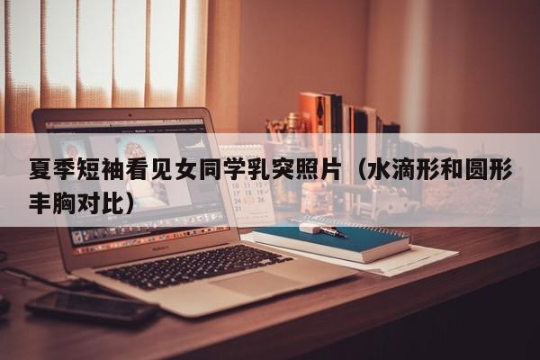 夏季短袖看见女同学乳突照片（水滴形和圆形丰胸对比）