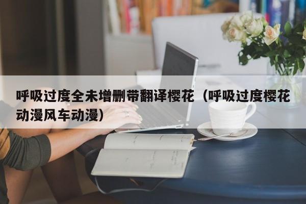 呼吸过度全未增删带翻译樱花（呼吸过度樱花动漫风车动漫）