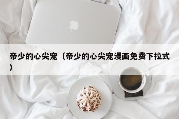 帝少的心尖宠（帝少的心尖宠漫画免费下拉式）