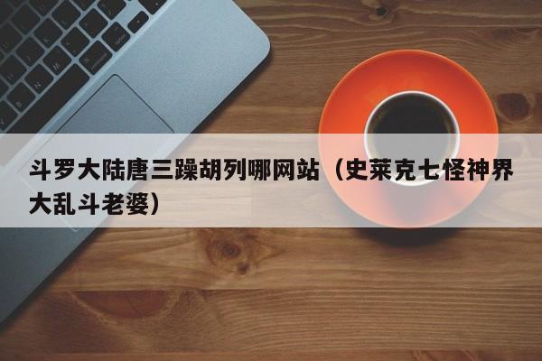 斗罗大陆唐三躁胡列哪网站（史莱克七怪神界大乱斗老婆）