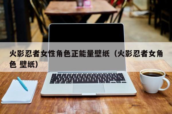 火影忍者女性角色正能量壁纸（火影忍者女角色 壁纸）